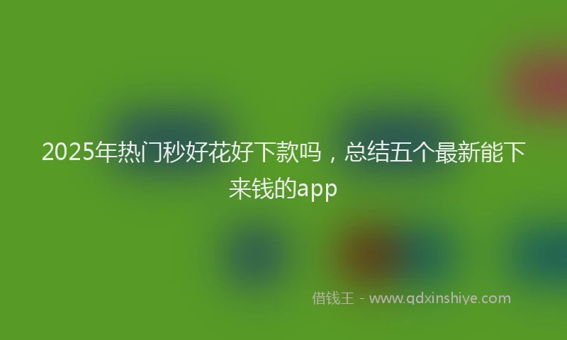 2025年热门秒好花好下款吗，总结五个最新能下来钱的app