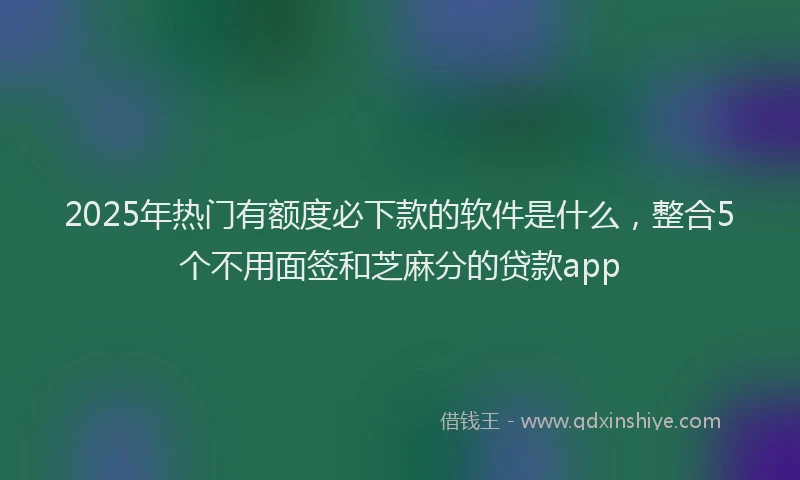 2025年热门有额度必下款的软件是什么，整合5个不用面签和芝麻分的贷款app