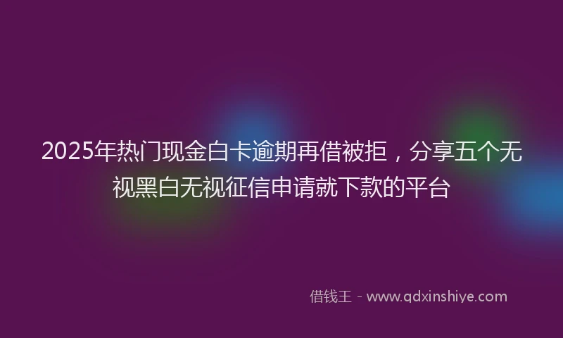 2025年热门现金白卡逾期再借被拒，分享五个无视黑白无视征信申请就下款的平台