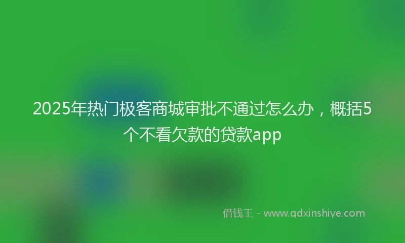2025年热门极客商城审批不通过怎么办，概括5个不看欠款的贷款app