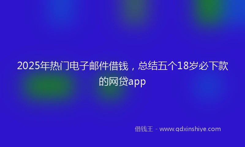 2025年热门电子邮件借钱，总结五个18岁必下款的网贷app