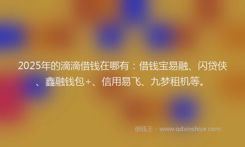 2025年的滴滴借钱在哪有：借钱宝易融、闪贷侠、鑫融钱包+、信用易飞、九梦租机等。