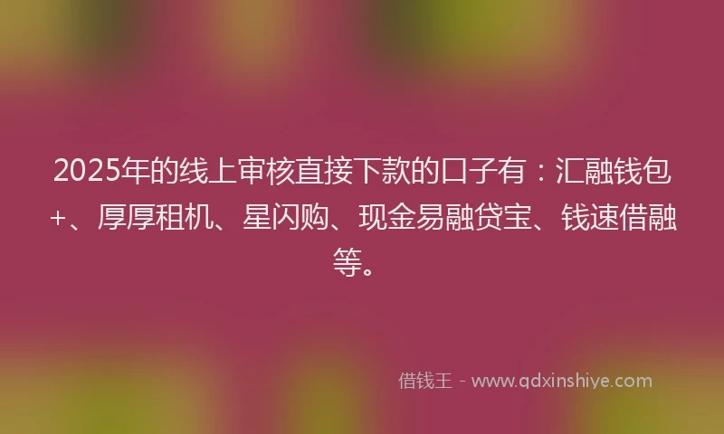 2025年的线上审核直接下款的口子有：汇融钱包+、厚厚租机、星闪购、现金易融贷宝、钱速借融等。
