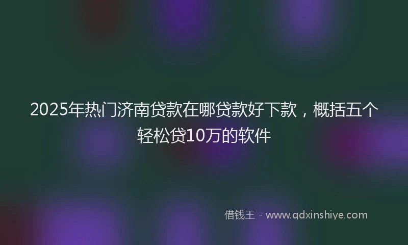 2025年热门济南贷款在哪贷款好下款，概括五个轻松贷10万的软件