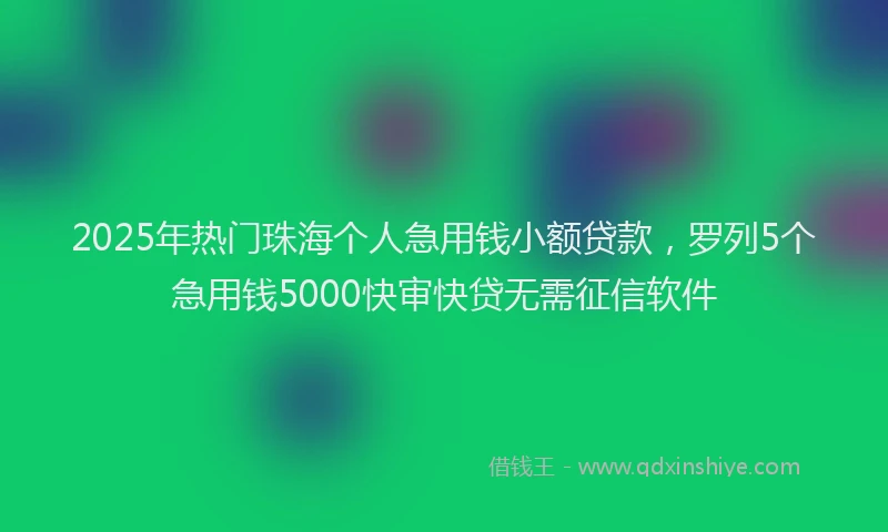 2025年热门珠海个人急用钱小额贷款，罗列5个急用钱5000快审快贷无需征信软件