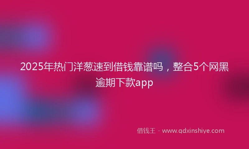 2025年热门洋葱速到借钱靠谱吗，整合5个网黑逾期下款app