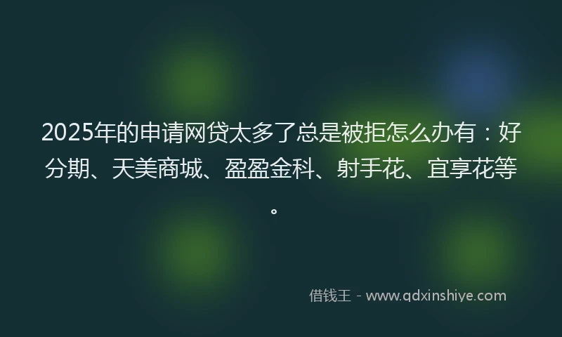 2025年的申请网贷太多了总是被拒怎么办有：好分期、天美商城、盈盈金科、射手花、宜享花等。