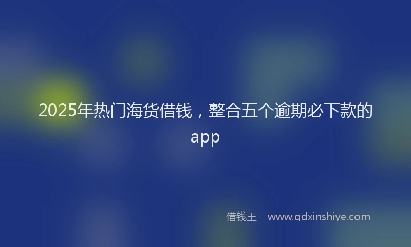 2025年热门海货借钱，整合五个逾期必下款的app