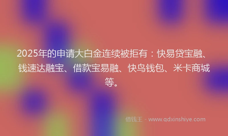 2025年的申请大白金连续被拒有：快易贷宝融、钱速达融宝、借款宝易融、快鸟钱包、米卡商城等。