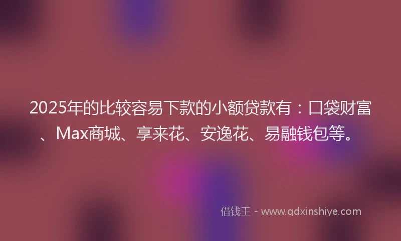 2025年的比较容易下款的小额贷款有：口袋财富、Max商城、享来花、安逸花、易融钱包等。