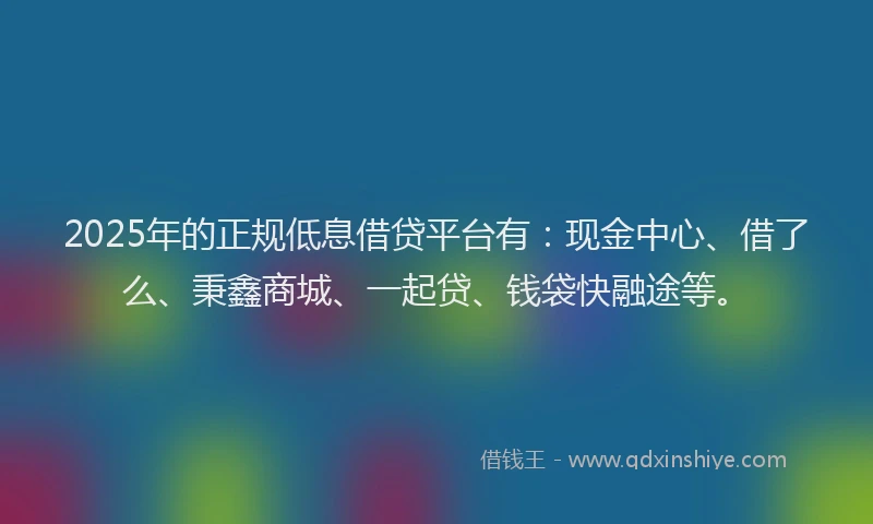 2025年的正规低息借贷平台有：现金中心、借了么、秉鑫商城、一起贷、钱袋快融途等。