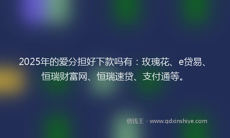 2025年的爱分担好下款吗有：玫瑰花、e贷易、恒瑞财富网、恒瑞速贷、支付通等。