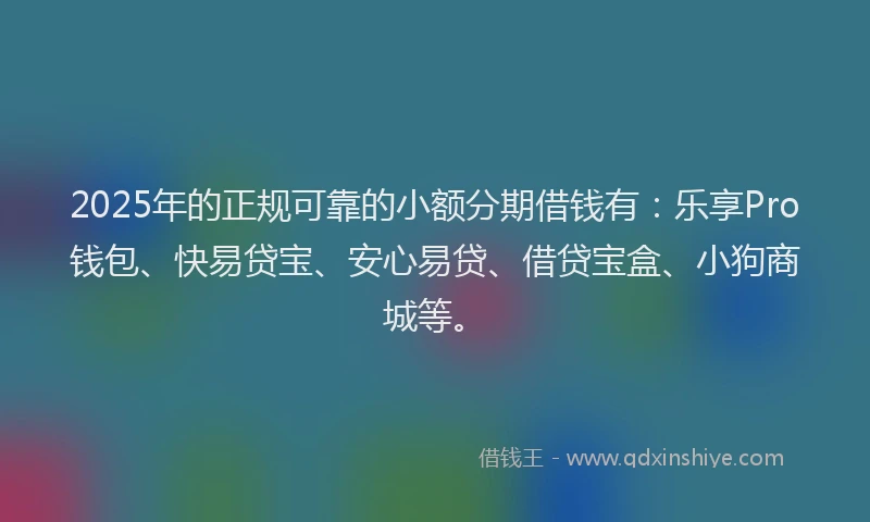 2025年的正规可靠的小额分期借钱有：乐享Pro钱包、快易贷宝、安心易贷、借贷宝盒、小狗商城等。