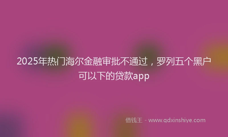 2025年热门海尔金融审批不通过，罗列五个黑户可以下的贷款app