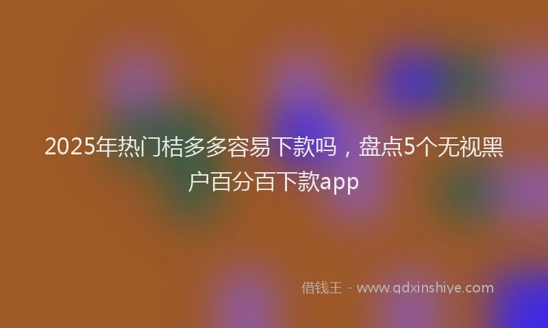 2025年热门桔多多容易下款吗，盘点5个无视黑户百分百下款app