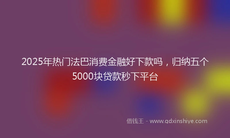 2025年热门法巴消费金融好下款吗，归纳五个5000块贷款秒下平台