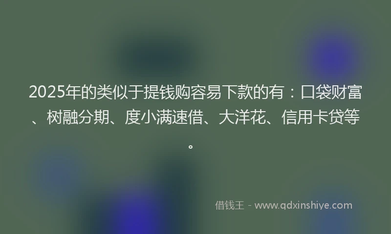 2025年的类似于提钱购容易下款的有：口袋财富、树融分期、度小满速借、大洋花、信用卡贷等。