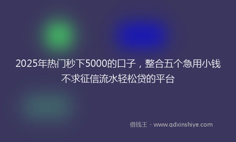2025年热门秒下5000的口子，整合五个急用小钱不求征信流水轻松贷的平台