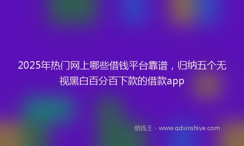 2025年热门网上哪些借钱平台靠谱，归纳五个无视黑白百分百下款的借款app