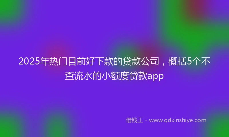 2025年热门目前好下款的贷款公司，概括5个不查流水的小额度贷款app
