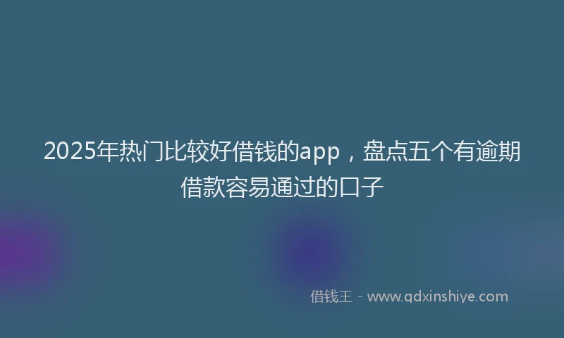 2025年热门比较好借钱的app，盘点五个有逾期借款容易通过的口子
