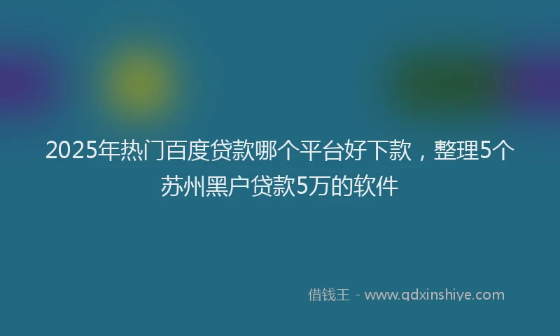 2025年热门百度贷款哪个平台好下款，整理5个苏州黑户贷款5万的软件