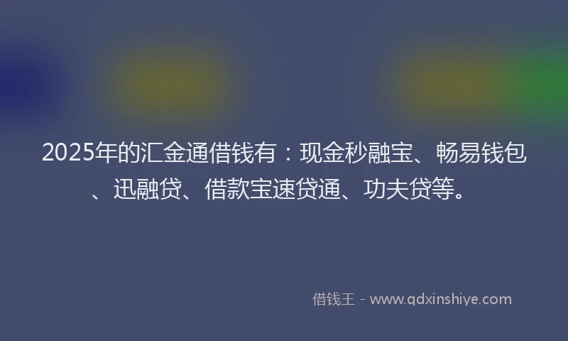 2025年的汇金通借钱有：现金秒融宝、畅易钱包、迅融贷、借款宝速贷通、功夫贷等。