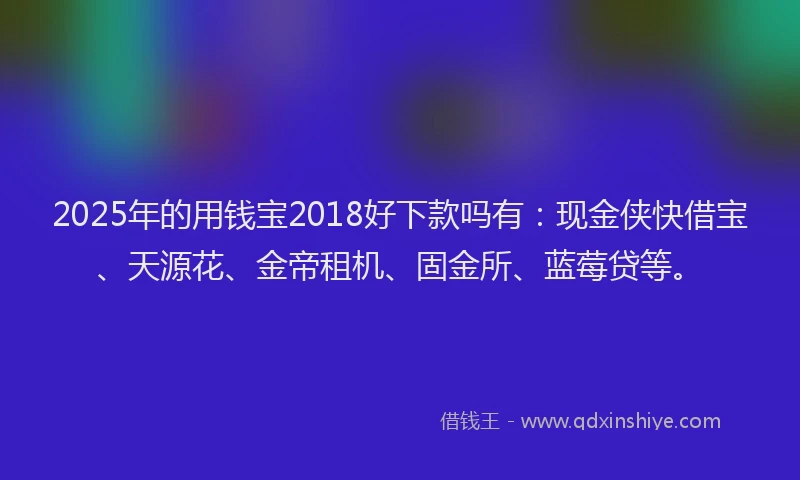 2025年的用钱宝2018好下款吗有：现金侠快借宝、天源花、金帝租机、固金所、蓝莓贷等。