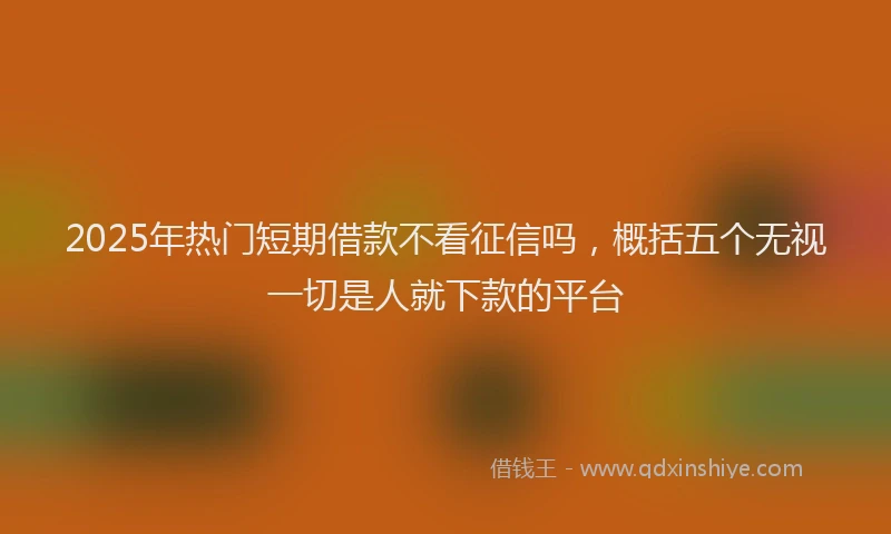 2025年热门短期借款不看征信吗，概括五个无视一切是人就下款的平台