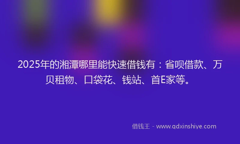 2025年的湘潭哪里能快速借钱有：省呗借款、万贝租物、口袋花、钱站、首E家等。