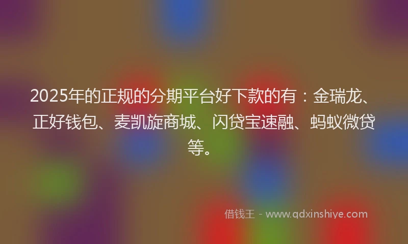 2025年的正规的分期平台好下款的有：金瑞龙、正好钱包、麦凯旋商城、闪贷宝速融、蚂蚁微贷等。