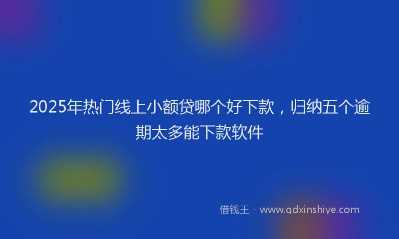 2025年热门线上小额贷哪个好下款，归纳五个逾期太多能下款软件