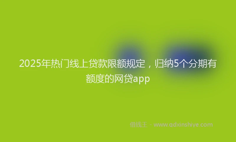 2025年热门线上贷款限额规定，归纳5个分期有额度的网贷app