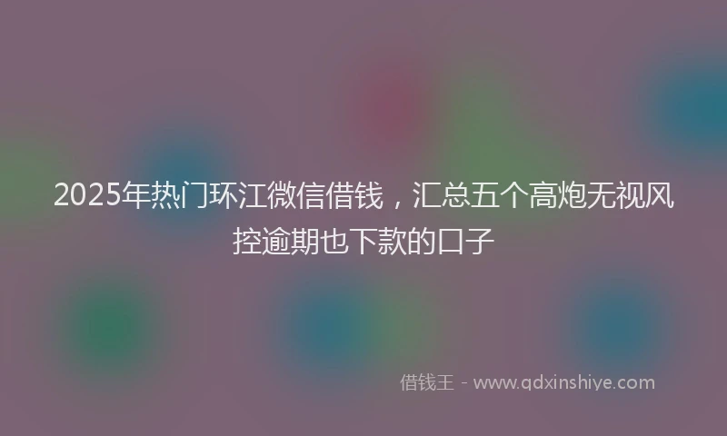 2025年热门环江微信借钱，汇总五个高炮无视风控逾期也下款的口子