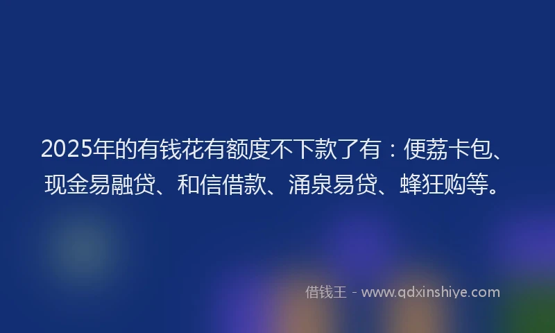 2025年的有钱花有额度不下款了有：便荔卡包、现金易融贷、和信借款、涌泉易贷、蜂狂购等。