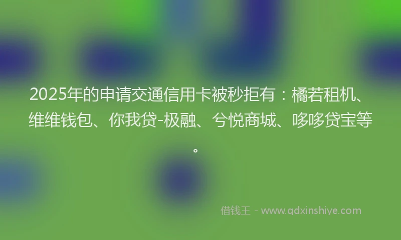 2025年的申请交通信用卡被秒拒有：橘若租机、维维钱包、你我贷-极融、兮悦商城、哆哆贷宝等。
