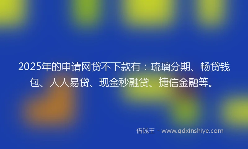 2025年的申请网贷不下款有：琉璃分期、畅贷钱包、人人易贷、现金秒融贷、捷信金融等。