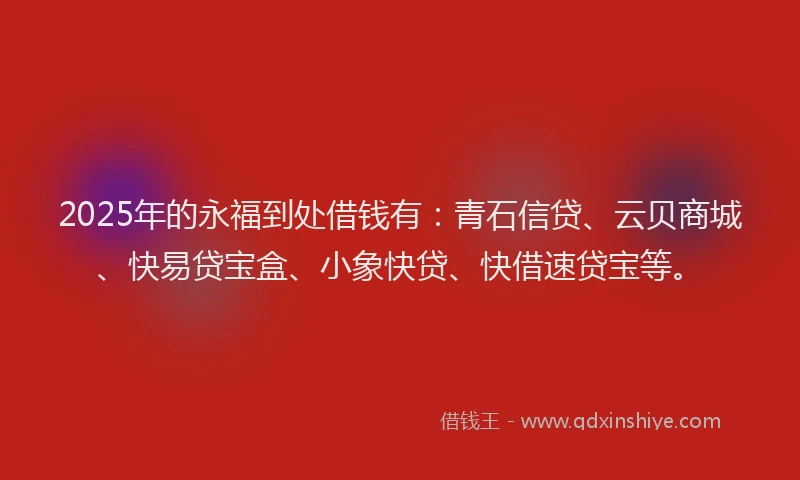 2025年的永福到处借钱有：青石信贷、云贝商城、快易贷宝盒、小象快贷、快借速贷宝等。