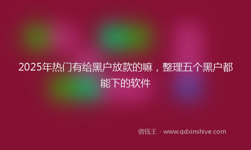 2025年热门有给黑户放款的嘛，整理五个黑户都能下的软件