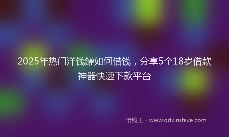 2025年热门洋钱罐如何借钱，分享5个18岁借款神器快速下款平台