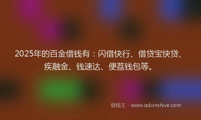 2025年的百金借钱有：闪借快行、借贷宝快贷、疾融金、钱速达、便荔钱包等。
