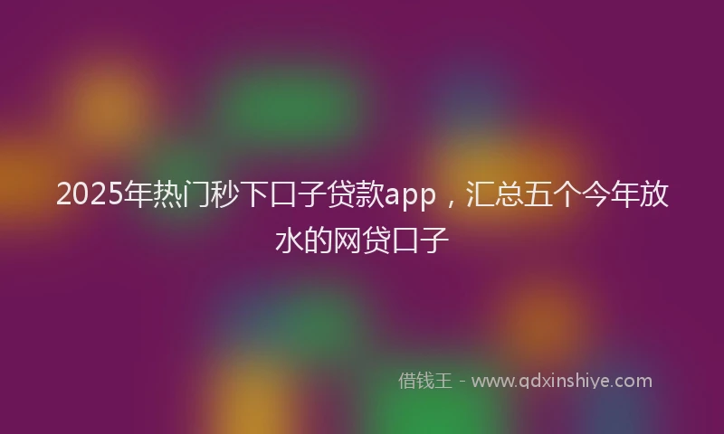 2025年热门秒下口子贷款app，汇总五个今年放水的网贷口子