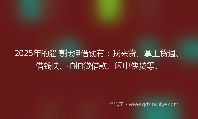 2025年的淄博抵押借钱有：我来贷、掌上贷通、借钱快、拍拍贷借款、闪电侠贷等。