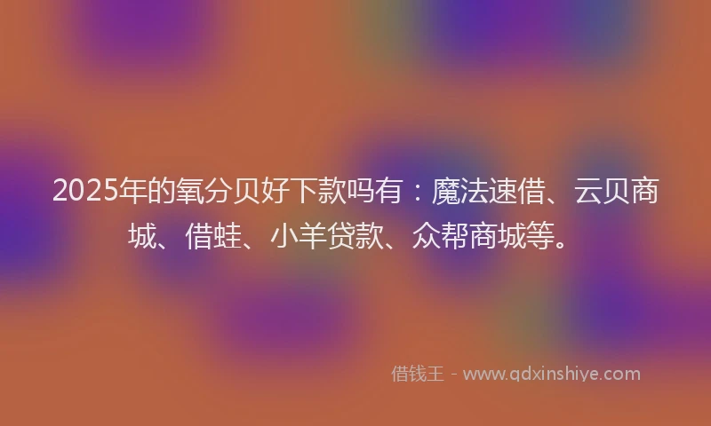 2025年的氧分贝好下款吗有：魔法速借、云贝商城、借蛙、小羊贷款、众帮商城等。