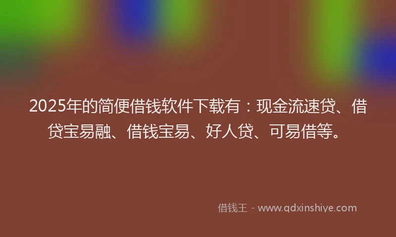 2025年的简便借钱软件下载有：现金流速贷、借贷宝易融、借钱宝易、好人贷、可易借等。