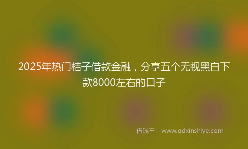 2025年热门桔子借款金融，分享五个无视黑白下款8000左右的口子