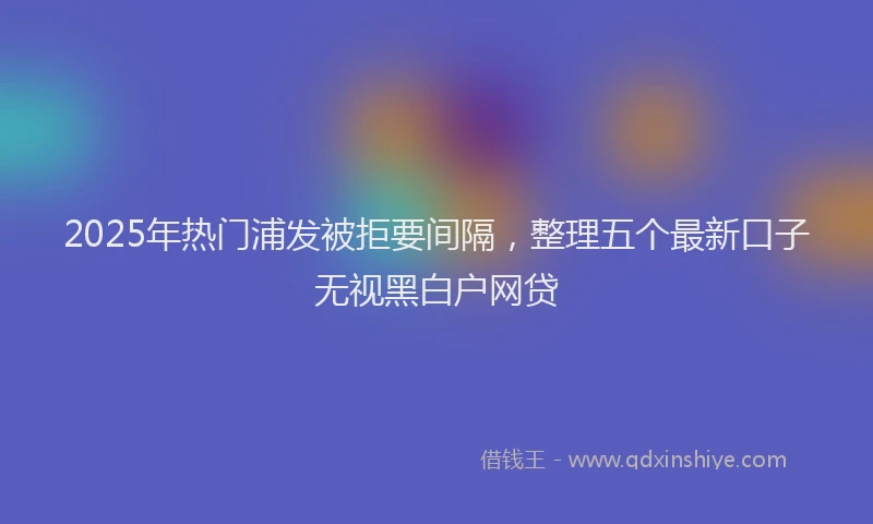 2025年热门浦发被拒要间隔，整理五个最新口子无视黑白户网贷