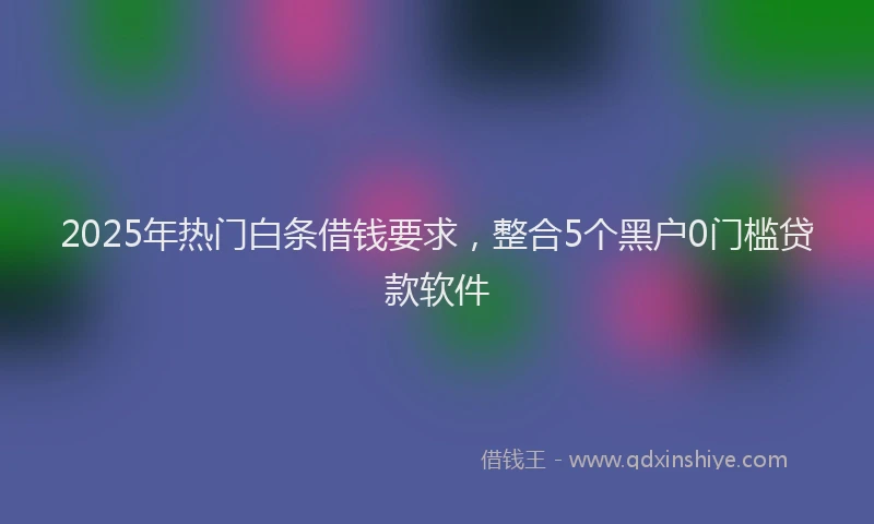 2025年热门白条借钱要求，整合5个黑户0门槛贷款软件