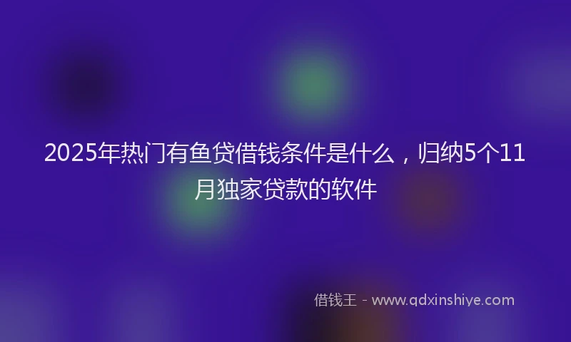 2025年热门有鱼贷借钱条件是什么，归纳5个11月独家贷款的软件