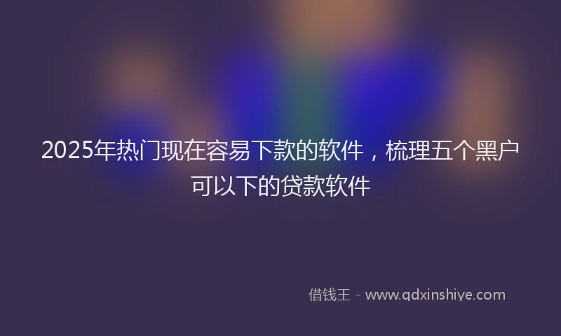 2025年热门现在容易下款的软件，梳理五个黑户可以下的贷款软件